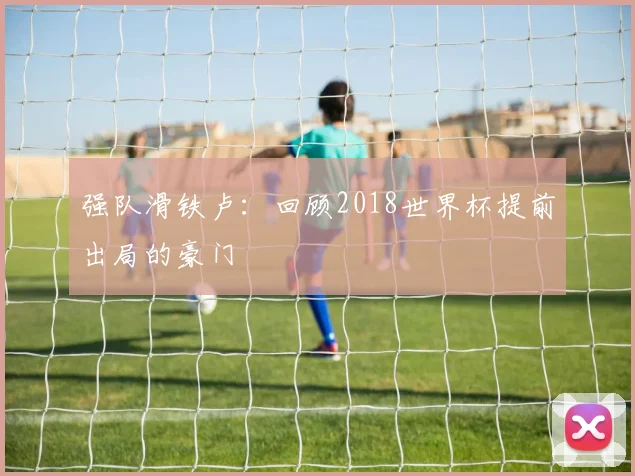 强队滑铁卢：回顾2018世界杯提前出局的豪门