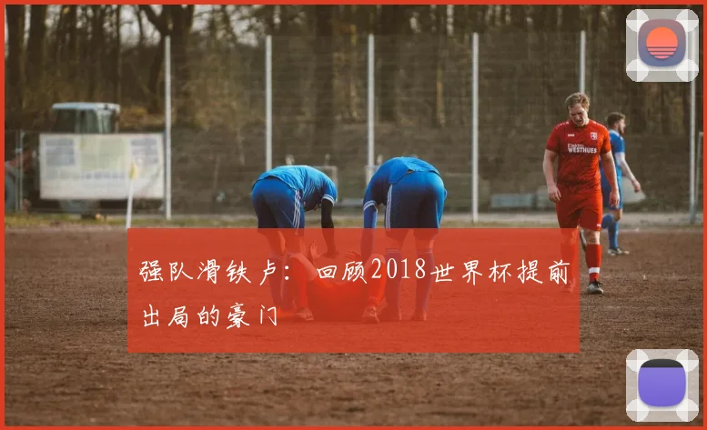 强队滑铁卢：回顾2018世界杯提前出局的豪门