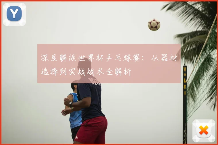 深度解读世界杯乒乓球赛：从器材选择到实战战术全解析