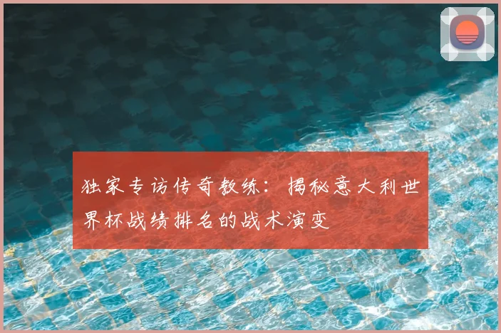 独家专访传奇教练：揭秘意大利世界杯战绩排名的战术演变