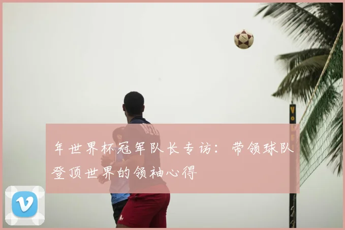 年世界杯冠军队长专访：带领球队登顶世界的领袖心得