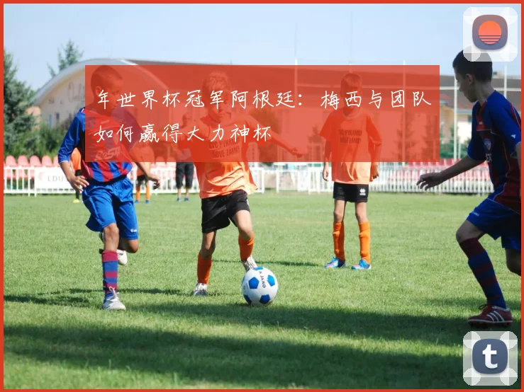 年世界杯冠军阿根廷：梅西与团队如何赢得大力神杯