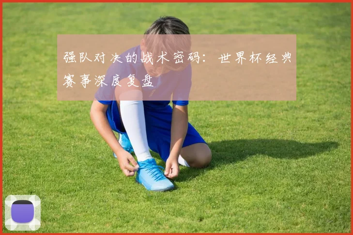 强队对决的战术密码:世界杯经典赛事深度复盘