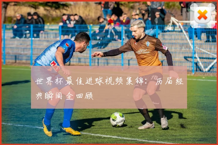 世界杯最佳进球视频集锦:历届经典瞬间全回顾